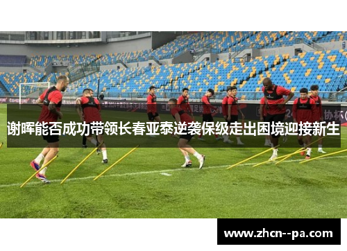 谢晖能否成功带领长春亚泰逆袭保级走出困境迎接新生