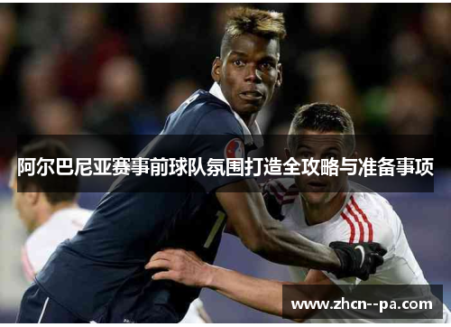 阿尔巴尼亚赛事前球队氛围打造全攻略与准备事项