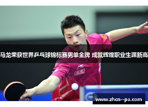 马龙荣获世界乒乓球锦标赛男单金牌 成就辉煌职业生涯新高