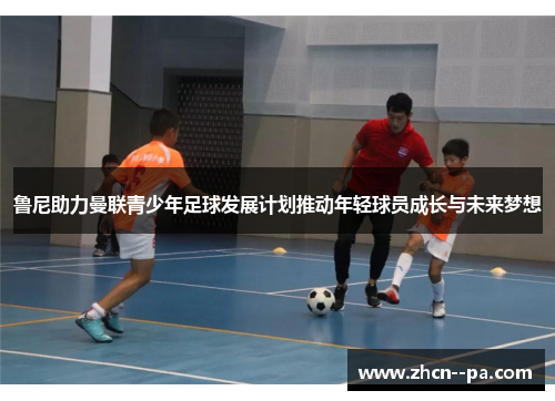 鲁尼助力曼联青少年足球发展计划推动年轻球员成长与未来梦想