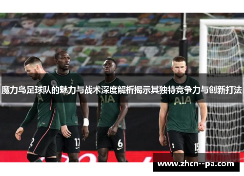 魔力鸟足球队的魅力与战术深度解析揭示其独特竞争力与创新打法