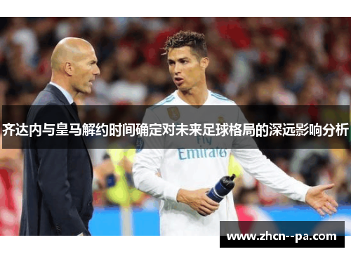 齐达内与皇马解约时间确定对未来足球格局的深远影响分析