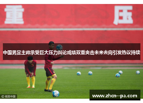 中国男足主帅承受巨大压力舆论成绩双重夹击未来去向引发热议持续