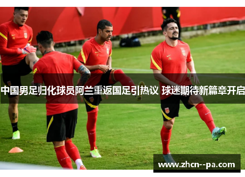 中国男足归化球员阿兰重返国足引热议 球迷期待新篇章开启