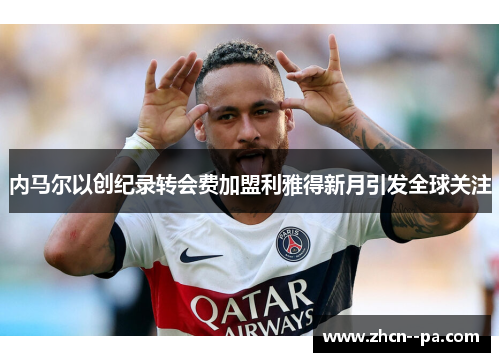 内马尔以创纪录转会费加盟利雅得新月引发全球关注