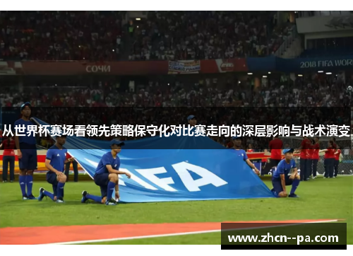 从世界杯赛场看领先策略保守化对比赛走向的深层影响与战术演变 从世界杯赛场看领先策略保守化对比赛走向的深层影响与战术演变