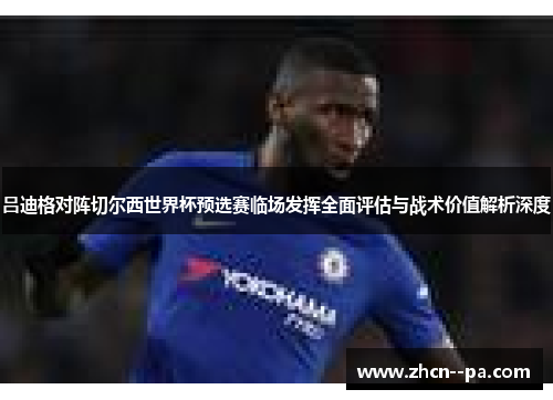 吕迪格对阵切尔西世界杯预选赛临场发挥全面评估与战术价值解析深度 吕迪格对阵切尔西世界杯预选赛临场发挥全面评估与战术价值解析深度