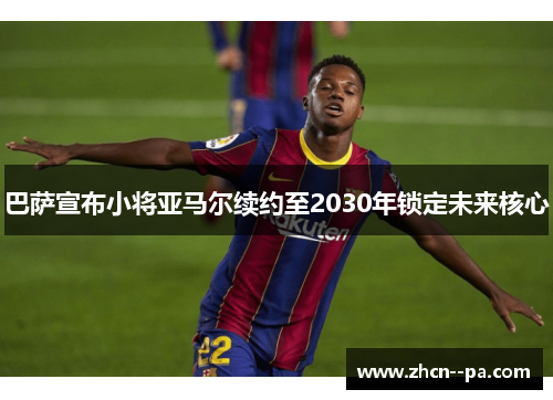 巴萨宣布小将亚马尔续约至2030年锁定未来核心