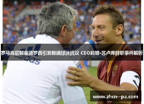 罗马高层解雇德罗西引发极端球迷抗议 CEO莉娜·苏卢库辞职事件解析